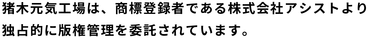 猪木元気工場は、商標登録者である株式会社アシストより独占的に版権管理を委託されています。